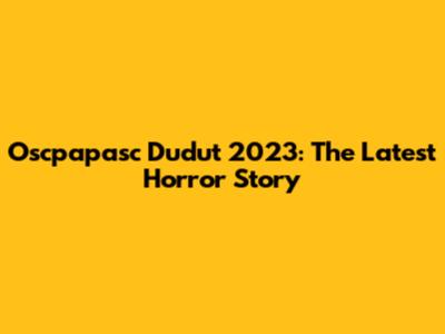 Oscpapasc Dudut 2023: The Latest Horror Story
