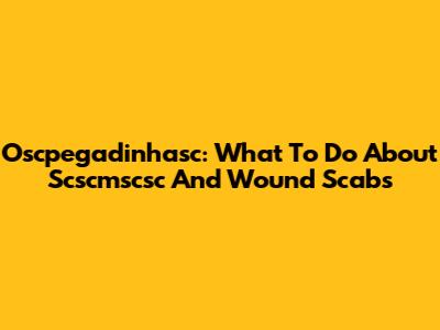 Oscpegadinhasc: What To Do About Scscmscsc And Wound Scabs
