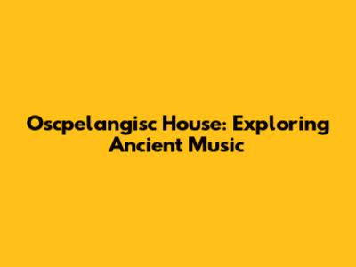 Oscpelangisc House: Exploring Ancient Music
