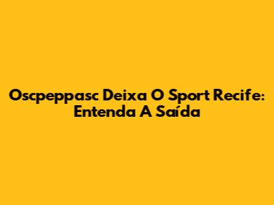 Oscpeppasc Deixa O Sport Recife: Entenda A Saída