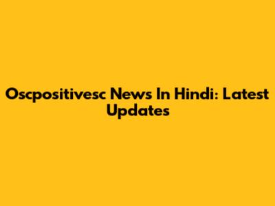 Oscpositivesc News In Hindi: Latest Updates
