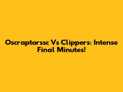 Oscraptorssc Vs Clippers: Intense Final Minutes!