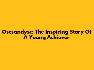 Oscsandysc: The Inspiring Story Of A Young Achiever