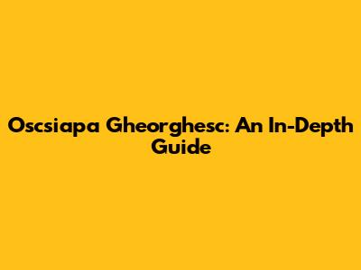 Oscsiapa Gheorghesc: An In-Depth Guide