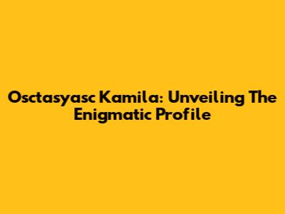 Osctasyasc Kamila: Unveiling The Enigmatic Profile
