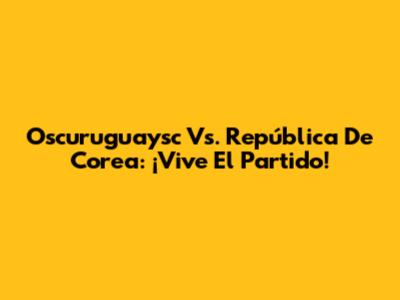 Oscuruguaysc Vs. República De Corea: ¡Vive El Partido!