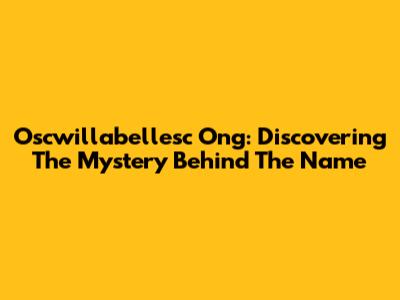 Oscwillabellesc Ong: Discovering The Mystery Behind The Name