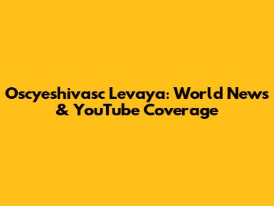 Oscyeshivasc Levaya: World News & YouTube Coverage