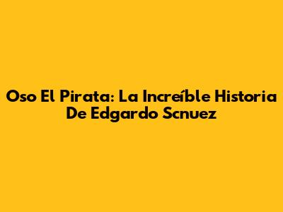 Oso El Pirata: La Increíble Historia De Edgardo Scnuez
