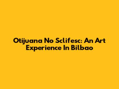 Otijuana No Sclifesc: An Art Experience In Bilbao