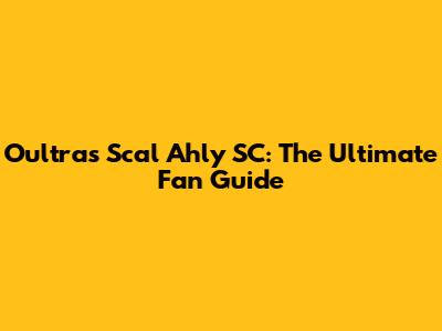 Oultras Scal Ahly SC: The Ultimate Fan Guide