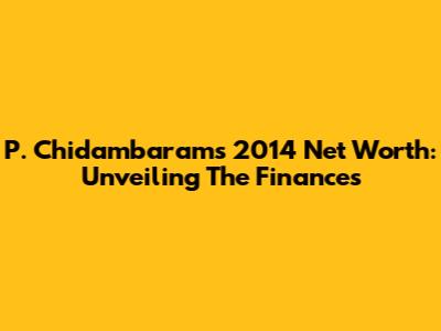 P. Chidambaram's 2014 Net Worth: Unveiling The Finances