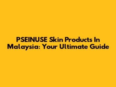PSEINUSE Skin Products In Malaysia: Your Ultimate Guide