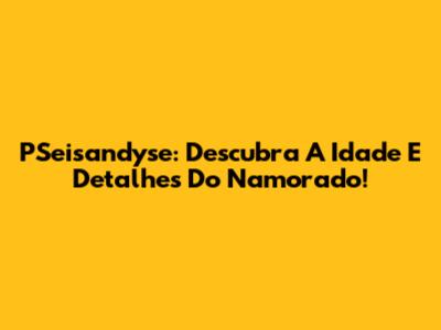 PSeisandyse: Descubra A Idade E Detalhes Do Namorado!