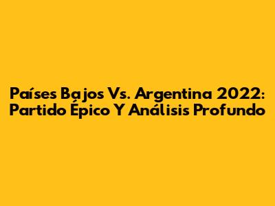 Países Bajos Vs. Argentina 2022: Partido Épico Y Análisis Profundo