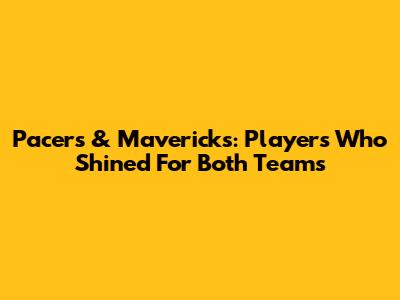 Pacers & Mavericks: Players Who Shined For Both Teams