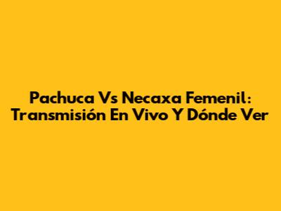 Pachuca Vs Necaxa Femenil: Transmisión En Vivo Y Dónde Ver