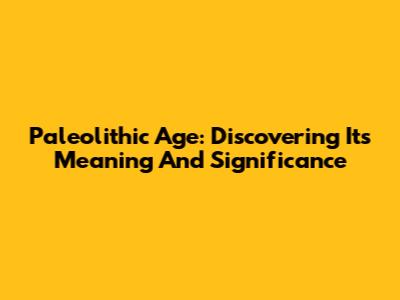 Paleolithic Age: Discovering Its Meaning And Significance