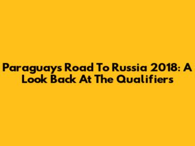 Paraguay's Road To Russia 2018: A Look Back At The Qualifiers