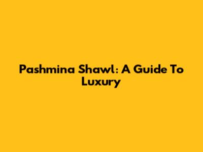 Pashmina Shawl: A Guide To Luxury