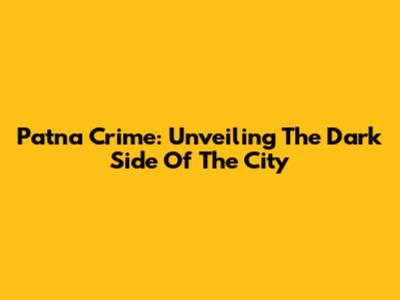 Patna Crime: Unveiling The Dark Side Of The City