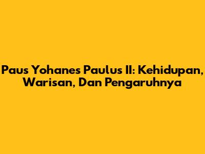 Paus Yohanes Paulus II: Kehidupan, Warisan, Dan Pengaruhnya