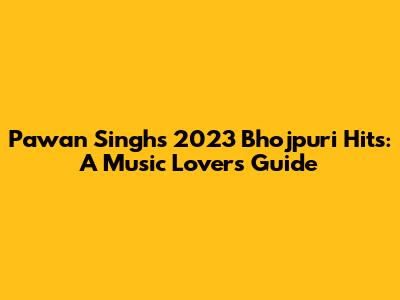 Pawan Singh's 2023 Bhojpuri Hits: A Music Lover's Guide