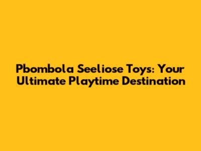 Pbombola Seeliose Toys: Your Ultimate Playtime Destination