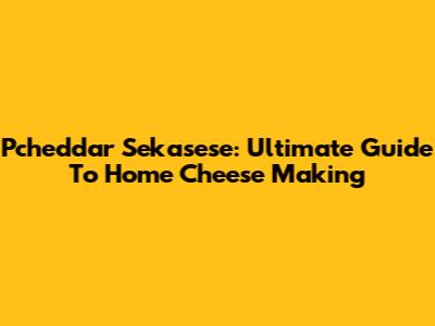 Pcheddar Sekasese: Ultimate Guide To Home Cheese Making