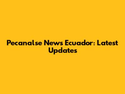 Pecanalse News Ecuador: Latest Updates