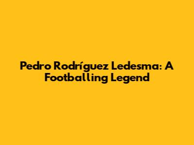 Pedro Rodríguez Ledesma: A Footballing Legend