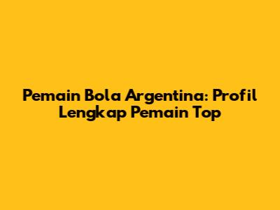 Pemain Bola Argentina: Profil Lengkap Pemain Top