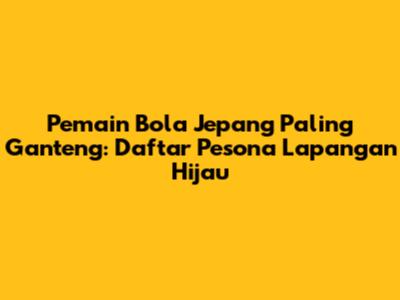 Pemain Bola Jepang Paling Ganteng: Daftar Pesona Lapangan Hijau