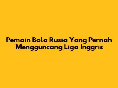 Pemain Bola Rusia Yang Pernah Mengguncang Liga Inggris
