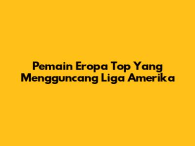 Pemain Eropa Top Yang Mengguncang Liga Amerika