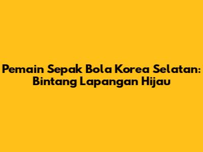 Pemain Sepak Bola Korea Selatan: Bintang Lapangan Hijau