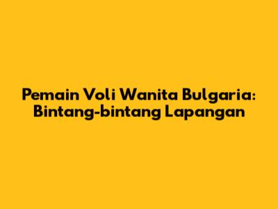 Pemain Voli Wanita Bulgaria: Bintang-bintang Lapangan