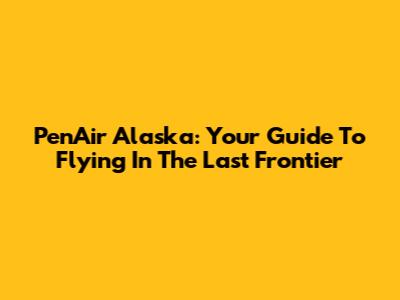 PenAir Alaska: Your Guide To Flying In The Last Frontier