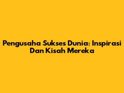 Pengusaha Sukses Dunia: Inspirasi Dan Kisah Mereka