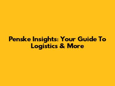 Penske Insights: Your Guide To Logistics & More
