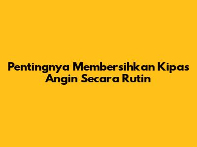 Pentingnya Membersihkan Kipas Angin Secara Rutin