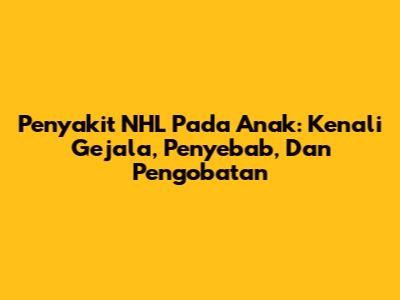 Penyakit NHL Pada Anak: Kenali Gejala, Penyebab, Dan Pengobatan
