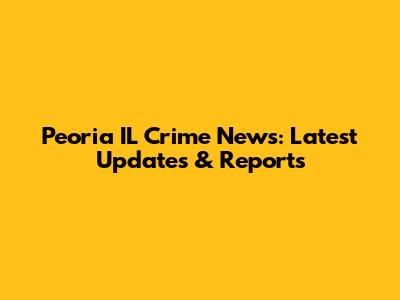 Peoria IL Crime News: Latest Updates & Reports