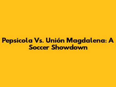 Pepsicola Vs. Unión Magdalena: A Soccer Showdown
