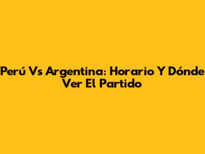 Perú Vs Argentina: Horario Y Dónde Ver El Partido