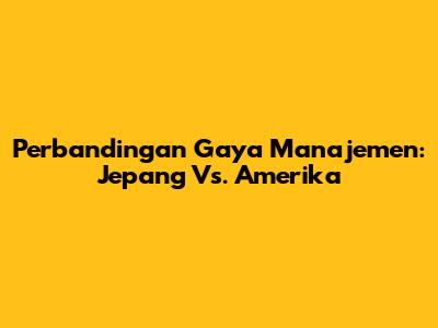Perbandingan Gaya Manajemen: Jepang Vs. Amerika