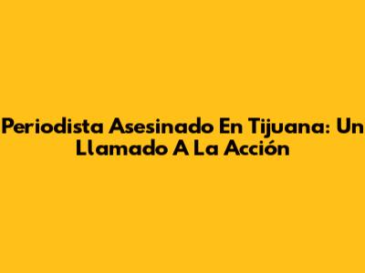 Periodista Asesinado En Tijuana: Un Llamado A La Acción