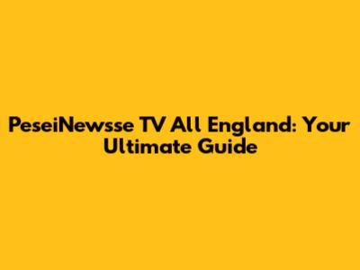 PeseiNewsse TV All England: Your Ultimate Guide