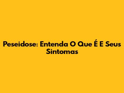 Peseidose: Entenda O Que É E Seus Sintomas