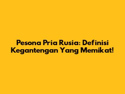 Pesona Pria Rusia: Definisi Kegantengan Yang Memikat!